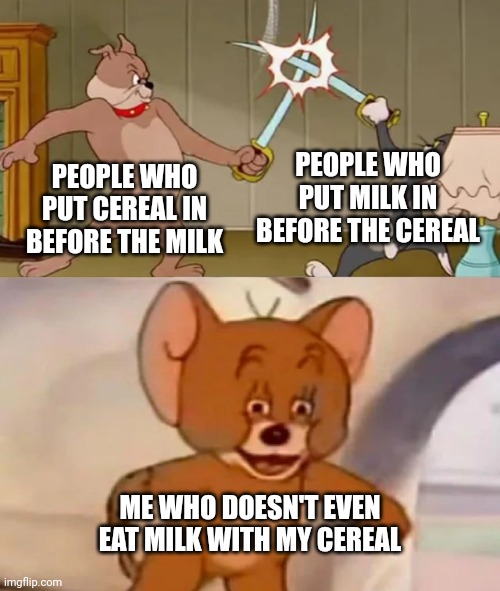 I am above the law!!! | PEOPLE WHO PUT MILK IN BEFORE THE CEREAL; PEOPLE WHO PUT CEREAL IN BEFORE THE MILK; ME WHO DOESN'T EVEN EAT MILK WITH MY CEREAL | image tagged in tom and spike fighting,cereal,milk | made w/ Imgflip meme maker