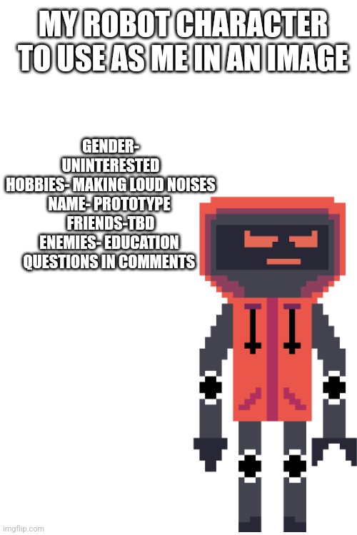 Not a prototype that is his name | GENDER- UNINTERESTED
HOBBIES- MAKING LOUD NOISES
NAME- PROTOTYPE 
FRIENDS-TBD
ENEMIES- EDUCATION 
QUESTIONS IN COMMENTS; MY ROBOT CHARACTER TO USE AS ME IN AN IMAGE | image tagged in oh wow are you actually reading these tags | made w/ Imgflip meme maker