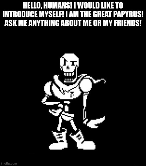 Standard Papyrus | HELLO, HUMANS! I WOULD LIKE TO INTRODUCE MYSELF! I AM THE GREAT PAPYRUS! ASK ME ANYTHING ABOUT ME OR MY FRIENDS! | image tagged in standard papyrus | made w/ Imgflip meme maker