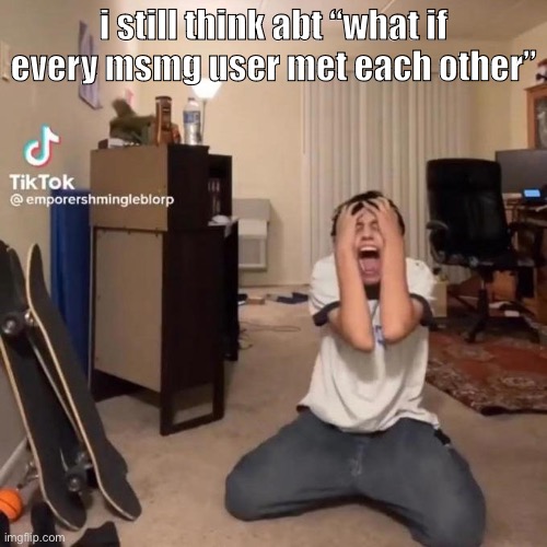 like fr | i still think abt “what if every msmg user met each other” | image tagged in me rn | made w/ Imgflip meme maker