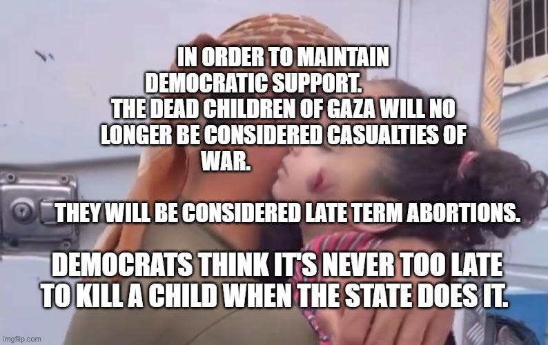 Gaza | IN ORDER TO MAINTAIN DEMOCRATIC SUPPORT.               THE DEAD CHILDREN OF GAZA WILL NO LONGER BE CONSIDERED CASUALTIES OF WAR.                                                     
   THEY WILL BE CONSIDERED LATE TERM ABORTIONS. DEMOCRATS THINK IT'S NEVER TOO LATE TO KILL A CHILD WHEN THE STATE DOES IT. | image tagged in gaza | made w/ Imgflip meme maker