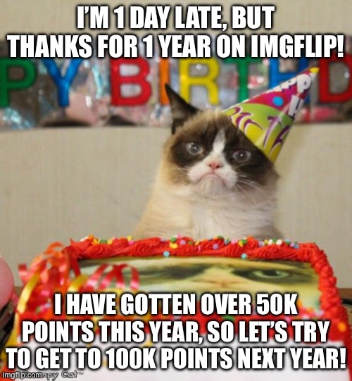 Grumpy Cat Birthday Meme | I’M 1 DAY LATE, BUT THANKS FOR 1 YEAR ON IMGFLIP! I HAVE GOTTEN OVER 50K POINTS THIS YEAR, SO LET’S TRY TO GET TO 100K POINTS NEXT YEAR! | image tagged in memes,grumpy cat birthday,grumpy cat | made w/ Imgflip meme maker