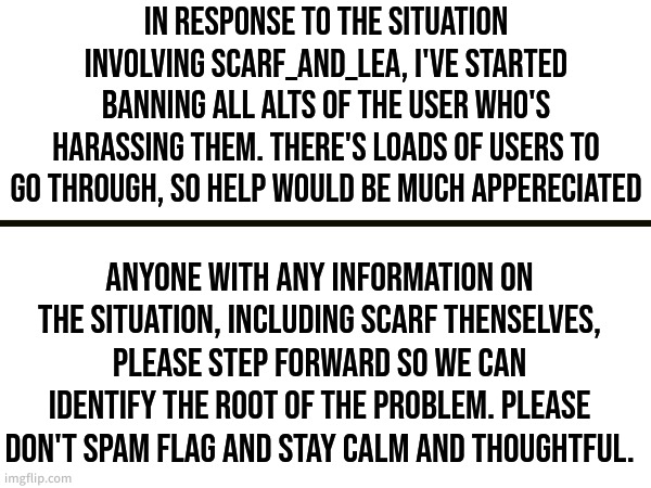 Announcement | IN RESPONSE TO THE SITUATION INVOLVING SCARF_AND_LEA, I'VE STARTED BANNING ALL ALTS OF THE USER WHO'S HARASSING THEM. THERE'S LOADS OF USERS TO GO THROUGH, SO HELP WOULD BE MUCH APPERECIATED; ANYONE WITH ANY INFORMATION ON THE SITUATION, INCLUDING SCARF THENSELVES, PLEASE STEP FORWARD SO WE CAN IDENTIFY THE ROOT OF THE PROBLEM. PLEASE DON'T SPAM FLAG AND STAY CALM AND THOUGHTFUL. | made w/ Imgflip meme maker