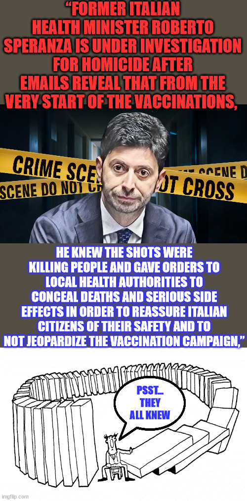 First out... Italy...   They all knew... | “FORMER ITALIAN HEALTH MINISTER ROBERTO SPERANZA IS UNDER INVESTIGATION FOR HOMICIDE AFTER EMAILS REVEAL THAT FROM THE VERY START OF THE VACCINATIONS, HE KNEW THE SHOTS WERE KILLING PEOPLE AND GAVE ORDERS TO LOCAL HEALTH AUTHORITIES TO CONCEAL DEATHS AND SERIOUS SIDE EFFECTS IN ORDER TO REASSURE ITALIAN CITIZENS OF THEIR SAFETY AND TO NOT JEOPARDIZE THE VACCINATION CAMPAIGN,”; PSST... THEY ALL KNEW | image tagged in karma,italy,covid,vaccine,murder,investigation | made w/ Imgflip meme maker