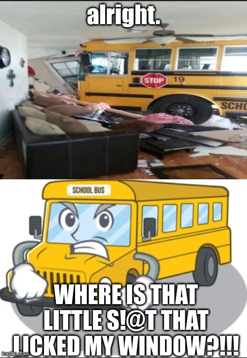 where is that little s#!t that licked my window? | alright. WHERE IS THAT LITTLE S!@T THAT LICKED MY WINDOW?!!! | image tagged in angry school bus wanting revenge | made w/ Imgflip meme maker