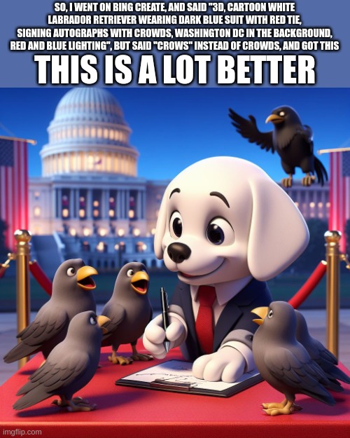 love it | THIS IS A LOT BETTER; SO, I WENT ON BING CREATE, AND SAID "3D, CARTOON WHITE LABRADOR RETRIEVER WEARING DARK BLUE SUIT WITH RED TIE, SIGNING AUTOGRAPHS WITH CROWDS, WASHINGTON DC IN THE BACKGROUND, RED AND BLUE LIGHTING", BUT SAID "CROWS" INSTEAD OF CROWDS, AND GOT THIS | made w/ Imgflip meme maker