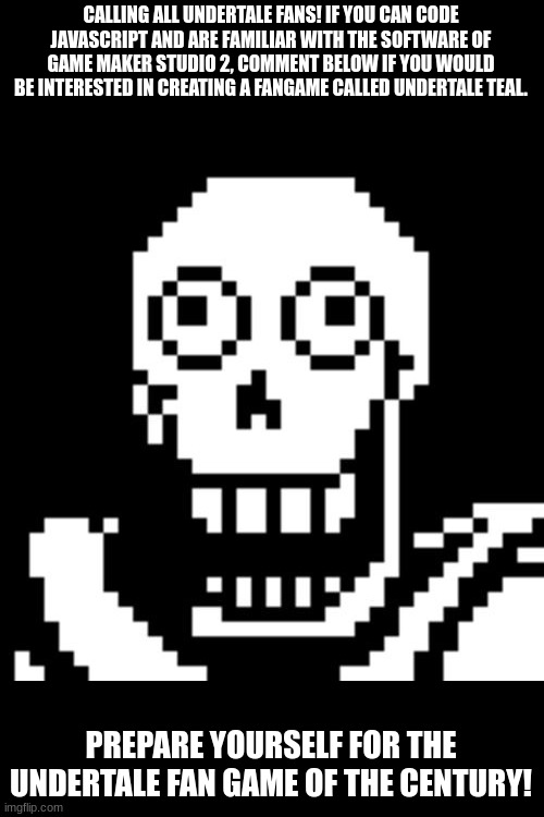 Calling all undertale coders | CALLING ALL UNDERTALE FANS! IF YOU CAN CODE JAVASCRIPT AND ARE FAMILIAR WITH THE SOFTWARE OF GAME MAKER STUDIO 2, COMMENT BELOW IF YOU WOULD BE INTERESTED IN CREATING A FANGAME CALLED UNDERTALE TEAL. PREPARE YOURSELF FOR THE UNDERTALE FAN GAME OF THE CENTURY! | image tagged in papyrus undertale,undertale | made w/ Imgflip meme maker