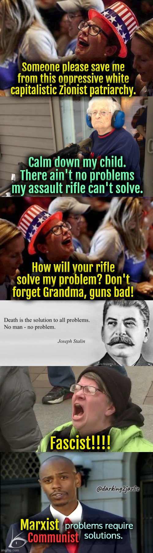 Grandma's Stalin Solution | Someone please save me from this oppressive white capitalistic Zionist patriarchy. Calm down my child. There ain't no problems my assault rifle can't solve. How will your rifle solve my problem? Don't forget Grandma, guns bad! Fascist!!!! @darking2jarlie; Marxist; problems require        
                  solutions. Communist | image tagged in communism,marxism,liberal logic,liberalism,gun violence,america | made w/ Imgflip meme maker