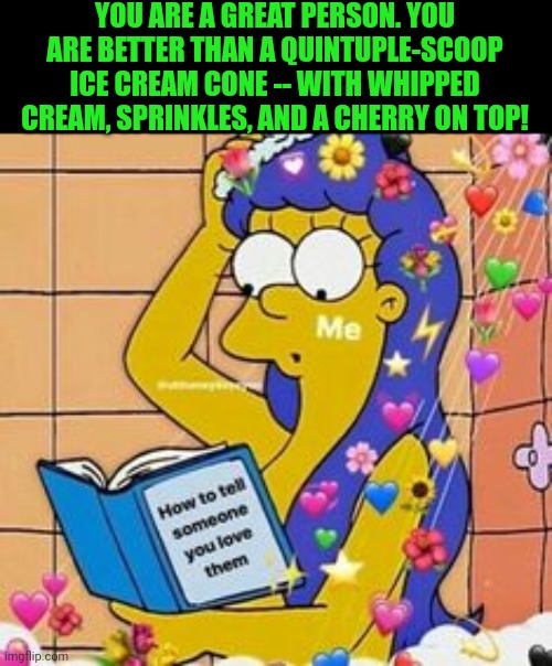 wholesome | YOU ARE A GREAT PERSON. YOU ARE BETTER THAN A QUINTUPLE-SCOOP ICE CREAM CONE -- WITH WHIPPED CREAM, SPRINKLES, AND A CHERRY ON TOP! | image tagged in wholesome | made w/ Imgflip meme maker