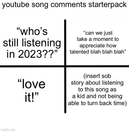 Blank Starter Pack | youtube song comments starterpack; “can we just take a moment to appreciate how talented blah blah blah”; “who’s still listening in 2023??”; “love it!”; (insert sob story about listening to this song as a kid and not being able to turn back time) | image tagged in memes,blank starter pack | made w/ Imgflip meme maker