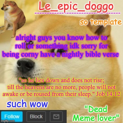 Le_epic_doggo's dead meme temp | alright guys you know how to roll or something idk sorry for being corny have a nightly bible verse; "so he lies down and does not rise; till the heavens are no more, people will not awake or be roused from their sleep." Job 14:12 | image tagged in le_epic_doggo's dead meme temp | made w/ Imgflip meme maker