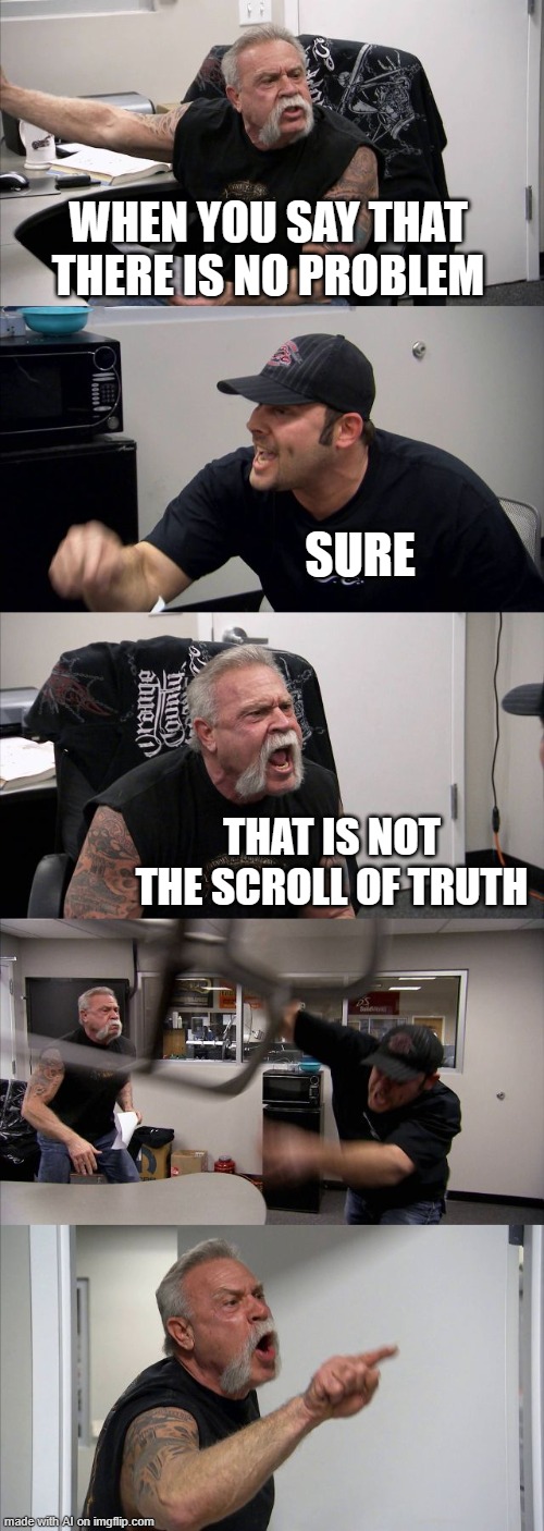 American Chopper Argument Meme | WHEN YOU SAY THAT THERE IS NO PROBLEM; SURE; THAT IS NOT THE SCROLL OF TRUTH | image tagged in memes,american chopper argument | made w/ Imgflip meme maker