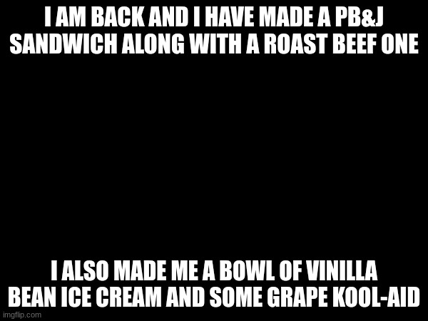 I AM BACK AND I HAVE MADE A PB&J SANDWICH ALONG WITH A ROAST BEEF ONE; I ALSO MADE ME A BOWL OF VINILLA BEAN ICE CREAM AND SOME GRAPE KOOL-AID | made w/ Imgflip meme maker