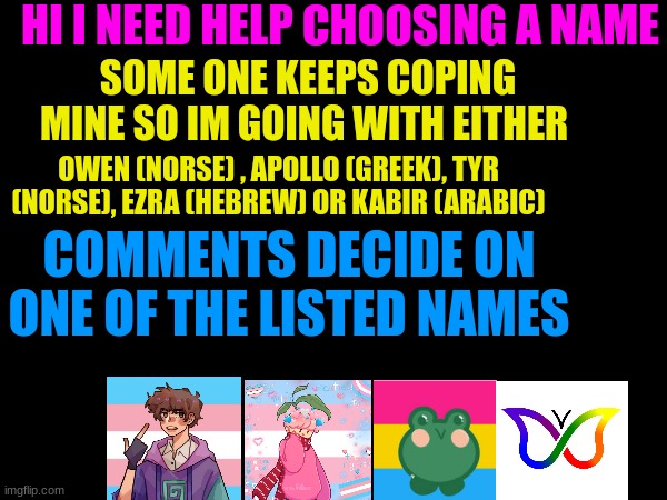 HI I NEED HELP CHOOSING A NAME; SOME ONE KEEPS COPING MINE SO IM GOING WITH EITHER; OWEN (NORSE) , APOLLO (GREEK), TYR (NORSE), EZRA (HEBREW) OR KABIR (ARABIC); COMMENTS DECIDE ON ONE OF THE LISTED NAMES | made w/ Imgflip meme maker