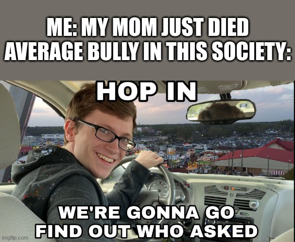 you'll laugh at this title, here it comes, ready? its nearly here, anddddd, wait, you're still here? wow, how can you read all t | ME: MY MOM JUST DIED
AVERAGE BULLY IN THIS SOCIETY: | image tagged in hop in we're gonna find who asked,funny | made w/ Imgflip meme maker