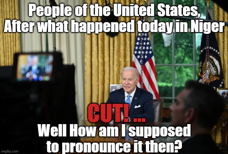 Niger, Mr. President not N | People of the United States, After what happened today in Niger; CUT! ... Well How am I supposed to pronounce it then? | image tagged in nigeria,fjb,joe biden,biden,dementia,never trump | made w/ Imgflip meme maker