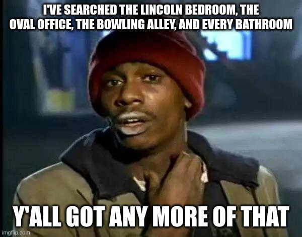 Y'all Got Any More Of That Meme | I'VE SEARCHED THE LINCOLN BEDROOM, THE OVAL OFFICE, THE BOWLING ALLEY, AND EVERY BATHROOM; Y'ALL GOT ANY MORE OF THAT | image tagged in memes,y'all got any more of that | made w/ Imgflip meme maker