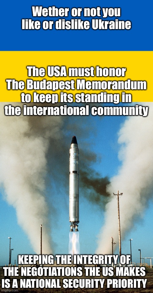 In 1994, Ukraine gave up ICBM nukes in exchange for assurance of sovereignty and defensive support. | Wether or not you like or dislike Ukraine; The USA must honor The Budapest Memorandum to keep its standing in the international community; KEEPING THE INTEGRITY OF THE NEGOTIATIONS THE US MAKES IS A NATIONAL SECURITY PRIORITY | image tagged in ukraine flag,icbm,budapest memorandum,integrity | made w/ Imgflip meme maker