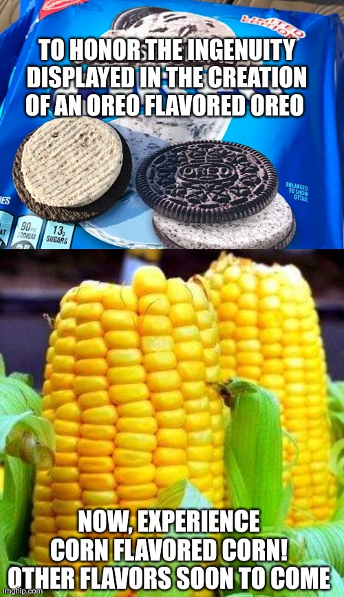 TO HONOR THE INGENUITY DISPLAYED IN THE CREATION OF AN OREO FLAVORED OREO; NOW, EXPERIENCE
CORN FLAVORED CORN!
OTHER FLAVORS SOON TO COME | image tagged in oreo flavored oreos,corn meme | made w/ Imgflip meme maker
