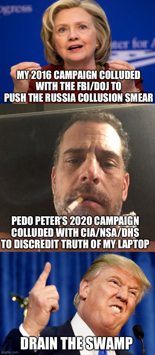 And those agencies claim they don’t want to influence elections. They and the Dems have no integrity. | MY 2016 CAMPAIGN COLLUDED WITH THE FBI/DOJ TO PUSH THE RUSSIA COLLUSION SMEAR; PEDO PETER’S 2020 CAMPAIGN COLLUDED WITH CIA/NSA/DHS TO DISCREDIT TRUTH OF MY LAPTOP; DRAIN THE SWAMP | image tagged in hillary clinton,hunter biden,donald trump | made w/ Imgflip meme maker