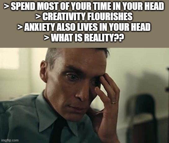 Oppenheimer | > SPEND MOST OF YOUR TIME IN YOUR HEAD
> CREATIVITY FLOURISHES
> ANXIETY ALSO LIVES IN YOUR HEAD
> WHAT IS REALITY?? | image tagged in oppenheimer | made w/ Imgflip meme maker