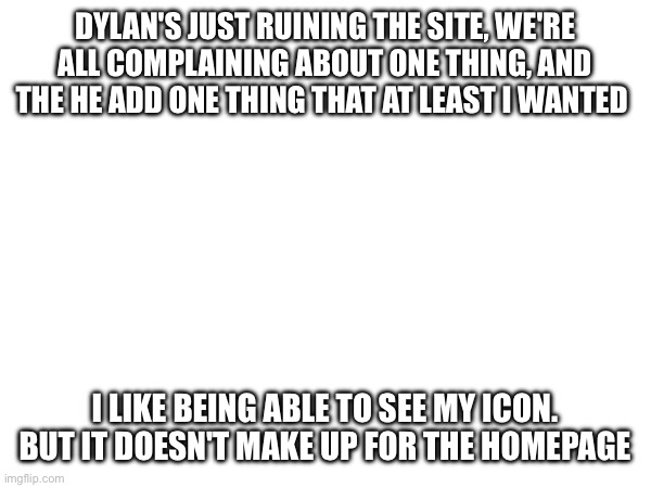 Just fix the homepage already | DYLAN'S JUST RUINING THE SITE, WE'RE ALL COMPLAINING ABOUT ONE THING, AND THE HE ADD ONE THING THAT AT LEAST I WANTED; I LIKE BEING ABLE TO SEE MY ICON. BUT IT DOESN'T MAKE UP FOR THE HOMEPAGE | made w/ Imgflip meme maker