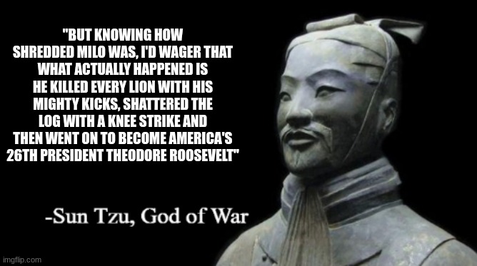 hello chat | "BUT KNOWING HOW SHREDDED MILO WAS, I'D WAGER THAT WHAT ACTUALLY HAPPENED IS HE KILLED EVERY LION WITH HIS MIGHTY KICKS, SHATTERED THE LOG WITH A KNEE STRIKE AND THEN WENT ON TO BECOME AMERICA'S 26TH PRESIDENT THEODORE ROOSEVELT" | image tagged in sun tzu god of war | made w/ Imgflip meme maker