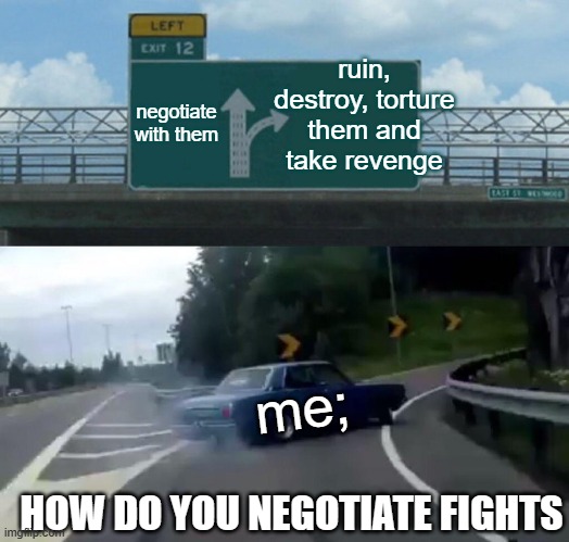 Left Exit 12 Off Ramp Meme | ruin, destroy, torture them and take revenge; negotiate with them; me;; HOW DO YOU NEGOTIATE FIGHTS | image tagged in memes,left exit 12 off ramp | made w/ Imgflip meme maker