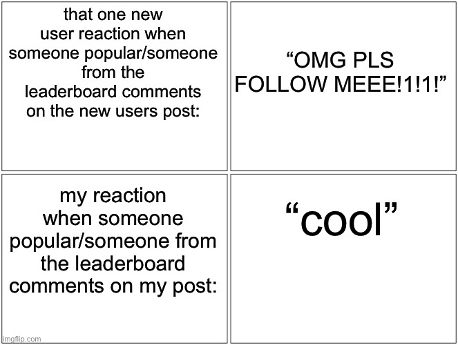 Blank Comic Panel 2x2 Meme | that one new user reaction when someone popular/someone from the leaderboard comments on the new users post:; “OMG PLS FOLLOW MEEE!1!1!”; my reaction when someone popular/someone from the leaderboard comments on my post:; “cool” | image tagged in memes,blank comic panel 2x2 | made w/ Imgflip meme maker