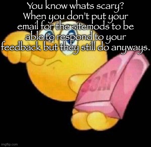 (yes I know they can still get the email from our accounts.) | You know whats scary?
When you don’t put your email for the sitemods to be able to respond to your feedback but they still do anyways. | image tagged in take a damn shower | made w/ Imgflip meme maker