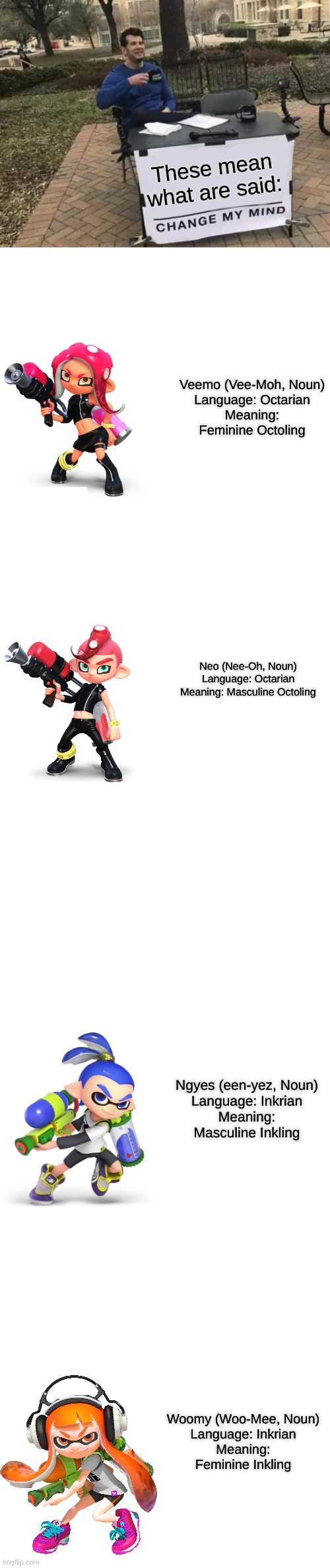 Work it! | These mean what are said:; Veemo (Vee-Moh, Noun)
Language: Octarian
Meaning: Feminine Octoling; Neo (Nee-Oh, Noun)
Language: Octarian
Meaning: Masculine Octoling; Ngyes (een-yez, Noun)
Language: Inkrian
Meaning: Masculine Inkling; Woomy (Woo-Mee, Noun)
Language: Inkrian
Meaning: Feminine Inkling | image tagged in memes,change my mind,blank transparent square | made w/ Imgflip meme maker