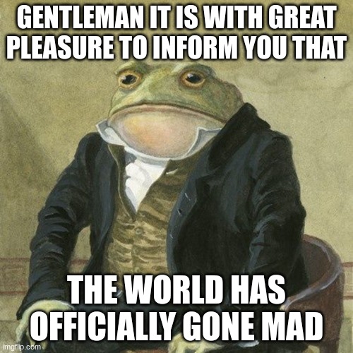 Gentlemen, it is with great pleasure to inform you that | GENTLEMAN IT IS WITH GREAT PLEASURE TO INFORM YOU THAT; THE WORLD HAS OFFICIALLY GONE MAD | image tagged in gentlemen it is with great pleasure to inform you that | made w/ Imgflip meme maker
