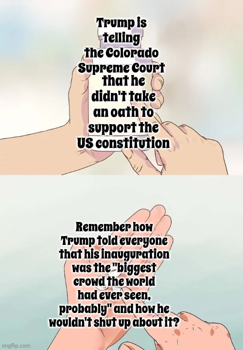 Trump Says He Didn't Take The Presidential Oath On The Day He Took The Presidential Oath.  Umm.  It Was Recorded, Donald | Trump is telling the Colorado Supreme Court; that he didn't take an oath to support the US constitution; Remember how Trump told everyone that his inauguration was the "biggest crowd the world had ever seen, probably" and how he wouldn't shut up about it? | image tagged in memes,hard to swallow pills,scumbag trump,scumbag maga,lock him up,trump lies | made w/ Imgflip meme maker