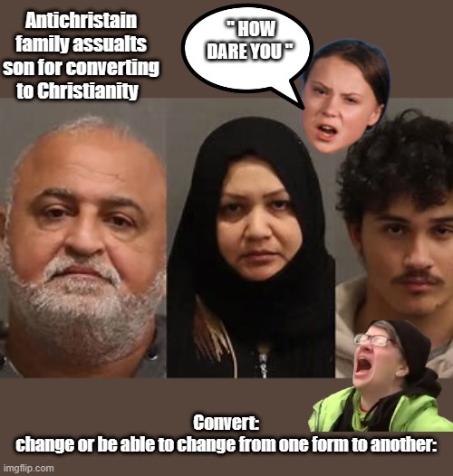 Antichristains.Attack own son for him changing his faith. | " HOW DARE YOU "; Antichristain family assualts son for converting to Christianity; Convert:
change or be able to change from one form to another: | image tagged in democrats,nwo,psychopaths and serial killers | made w/ Imgflip meme maker