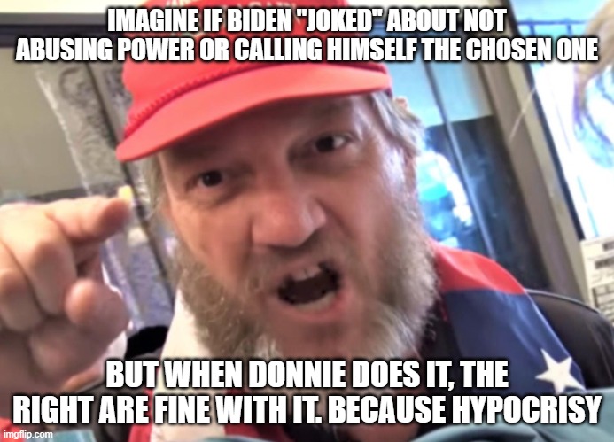 Angry Trumper MAGA White Supremacist | IMAGINE IF BIDEN "JOKED" ABOUT NOT ABUSING POWER OR CALLING HIMSELF THE CHOSEN ONE; BUT WHEN DONNIE DOES IT, THE RIGHT ARE FINE WITH IT. BECAUSE HYPOCRISY | image tagged in angry trumper maga white supremacist | made w/ Imgflip meme maker