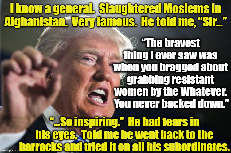 Trump's Bravery | I know a general.  Slaughtered Moslems in Afghanistan.  Very famous.  He told me, “Sir…”; “The bravest thing I ever saw was when you bragged about grabbing resistant women by the Whatever.  You never backed down.”; “...So inspiring.”  He had tears in his eyes.  Told me he went back to the barracks and tried it on all his subordinates. | image tagged in donald trump,maga,trump to gop,donald trump the clown,sexual assault,nevertrump | made w/ Imgflip meme maker