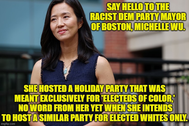 Leftists don't even know when they are being racist; and yet they are being racist all the damn time. | SAY HELLO TO THE RACIST DEM PARTY MAYOR OF BOSTON, MICHELLE WU. SHE HOSTED A HOLIDAY PARTY THAT WAS MEANT EXCLUSIVELY FOR 'ELECTEDS OF COLOR,'  NO WORD FROM HER YET WHEN SHE INTENDS TO HOST A SIMILAR PARTY FOR ELECTED WHITES ONLY. | image tagged in yep | made w/ Imgflip meme maker