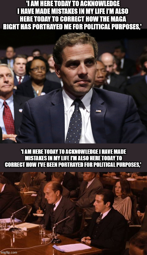 Who Said it Better? | 'I AM HERE TODAY TO ACKNOWLEDGE I HAVE MADE MISTAKES IN MY LIFE I’M ALSO HERE TODAY TO CORRECT HOW THE MAGA RIGHT HAS PORTRAYED ME FOR POLITICAL PURPOSES,'; 'I AM HERE TODAY TO ACKNOWLEDGE I HAVE MADE MISTAKES IN MY LIFE I’M ALSO HERE TODAY TO CORRECT HOW I'VE BEEN PORTRAYED FOR POLITICAL PURPOSES,' | image tagged in hunter biden,the godfather,michael corleone | made w/ Imgflip meme maker