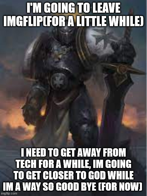 good bye guys keep up the good work | I'M GOING TO LEAVE IMGFLIP(FOR A LITTLE WHILE); I NEED TO GET AWAY FROM TECH FOR A WHILE, IM GOING TO GET CLOSER TO GOD WHILE IM A WAY SO GOOD BYE (FOR NOW) | image tagged in emperor's champion | made w/ Imgflip meme maker