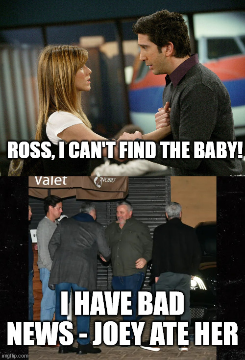 Friends Eat Friends Babies | ROSS, I CAN'T FIND THE BABY! I HAVE BAD NEWS - JOEY ATE HER | image tagged in joey from friends,ross and rachel | made w/ Imgflip meme maker