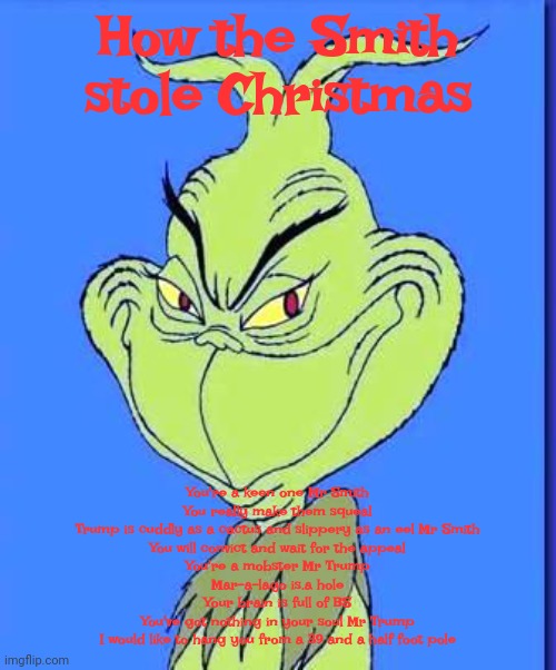How Mr Smith stole Christmas | How the Smith stole Christmas; You're a keen one Mr Smith
You really make them squeal
Trump is cuddly as a cactus and slippery as an eel Mr Smith

You will convict and wait for the appeal

You're a mobster Mr Trump
Mar-a-lago is.a hole
Your brain is full of BS
You've got nothing in your soul Mr Trump

I would like to hang you from a 39 and a half foot pole | image tagged in jack smith,donald trump,the grinch,maga,dr seuss,special investigator | made w/ Imgflip meme maker