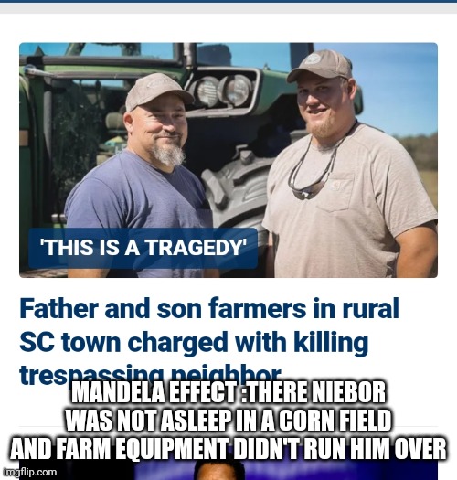 Mandela effect in real time | MANDELA EFFECT :THERE NIEBOR WAS NOT ASLEEP IN A CORN FIELD AND FARM EQUIPMENT DIDN'T RUN HIM OVER | image tagged in mandela effect,thoughts and prayers,farmer,popcorn,gardening | made w/ Imgflip meme maker