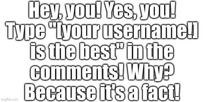 For example, if your username is "userflip" then type "userflip is the best" in the comments! | Hey, you! Yes, you!
Type "[your username!]
is the best" in the
comments! Why?
Because it's a fact! | image tagged in comments,facts | made w/ Imgflip meme maker