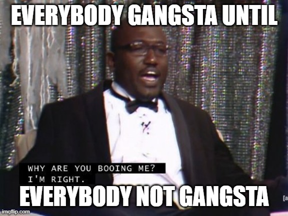 I mean, I'm not wrong. | EVERYBODY GANGSTA UNTIL; EVERYBODY NOT GANGSTA | image tagged in why are you booing me i'm right,can't argue with that / technically not wrong | made w/ Imgflip meme maker
