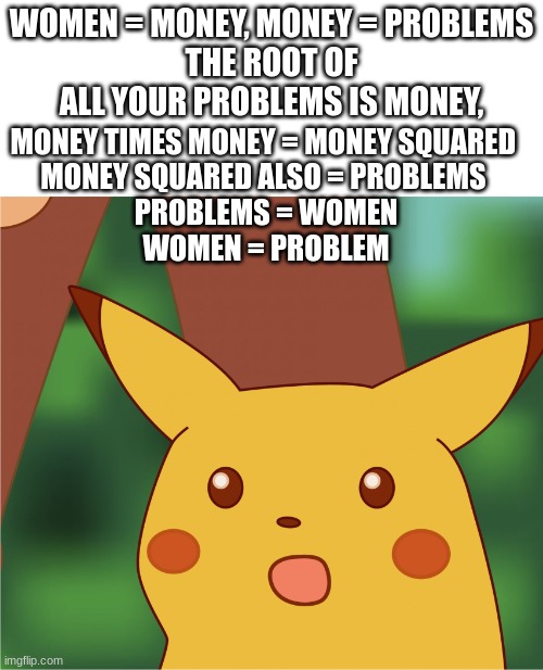 Lol | WOMEN = MONEY, MONEY = PROBLEMS
THE ROOT OF ALL YOUR PROBLEMS IS MONEY, MONEY TIMES MONEY = MONEY SQUARED 
MONEY SQUARED ALSO = PROBLEMS 
PROBLEMS = WOMEN
WOMEN = PROBLEM | image tagged in surprised pikachu high quality,funny,hilarious,realization | made w/ Imgflip meme maker