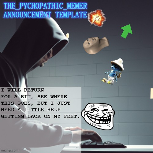 The_Psychopathic_Memer's Announcement Template | I WILL RETURN FOR A BIT, SEE WHERE THIS GOES, BUT I JUST NEED A LITTLE HELP GETTING BACK ON MY FEET. | image tagged in the_psychopathic_memer's announcement template | made w/ Imgflip meme maker