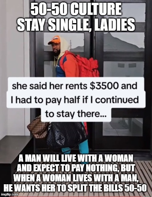 Hobosexuals 50-50 Relationship Culture | 50-50 CULTURE
STAY SINGLE, LADIES; A MAN WILL LIVE WITH A WOMAN AND EXPECT TO PAY NOTHING, BUT WHEN A WOMAN LIVES WITH A MAN, HE WANTS HER TO SPLIT THE BILLS 50-50 | image tagged in men,women,deadbeat,deadbeat dad,trash | made w/ Imgflip meme maker