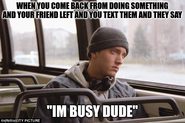 Depressed Eminem | WHEN YOU COME BACK FROM DOING SOMETHING AND YOUR FRIEND LEFT AND YOU TEXT THEM AND THEY SAY; "IM BUSY DUDE" | image tagged in depressed eminem | made w/ Imgflip meme maker