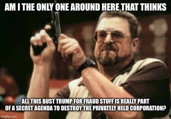 Am I The Only One Around Here Meme | AM I THE ONLY ONE AROUND HERE THAT THINKS; ALL THIS BUST TRUMP FOR FRAUD STUFF IS REALLY PART OF A SECRET AGENDA TO DESTROY THE PRIVATELY HELD CORPORATION? | image tagged in am i the only one around here,economics,business,liberal hypocrisy,libtards,donald trump | made w/ Imgflip meme maker