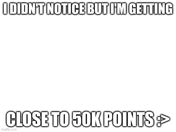 Im getting close to 50k | I DIDN'T NOTICE BUT I'M GETTING; CLOSE TO 50K POINTS :> | image tagged in 50k | made w/ Imgflip meme maker